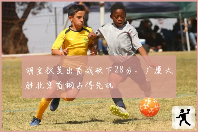 胡金秋复出首战砍下28分,广厦大胜北京首钢占得先机