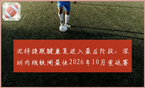 沈梓捷跟腱康复进入最后阶段,深圳内线铁闸最快2026年10月重返赛场