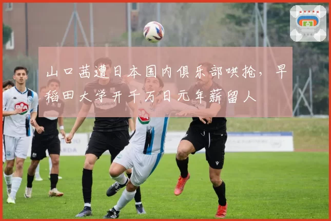 山口茜遭日本国内俱乐部哄抢,早稻田大学开千万日元年薪留人