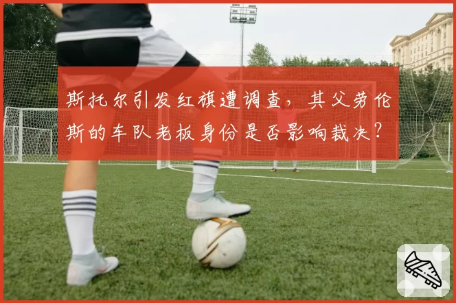 斯托尔引发红旗遭调查,其父劳伦斯的车队老板身份是否影响裁决?
