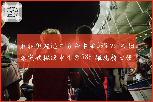 利拉德超远三分命中率39% vs 米切尔突破抛投命中率58% 雄鹿骑士领袖武器库对比