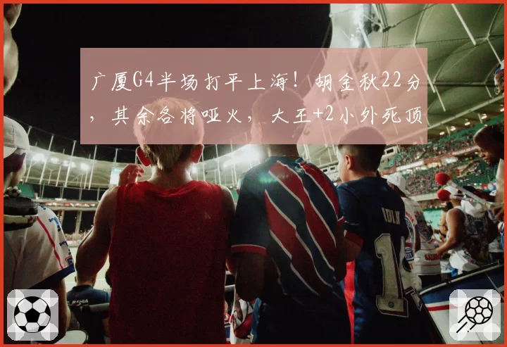 广厦G4半场打平上海!胡金秋22分,其余各将哑火,大王+2小外死顶