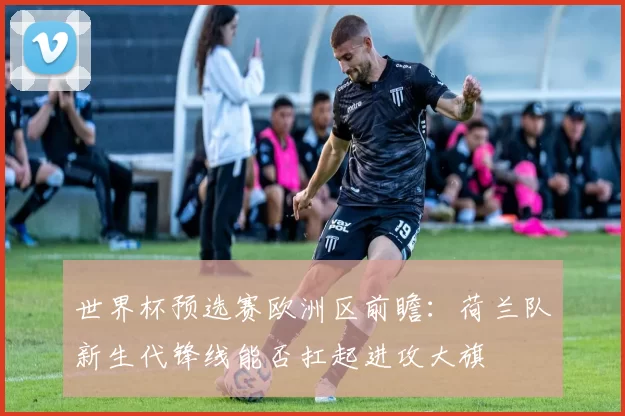 世界杯预选赛欧洲区前瞻:荷兰队新生代锋线能否扛起进攻大旗