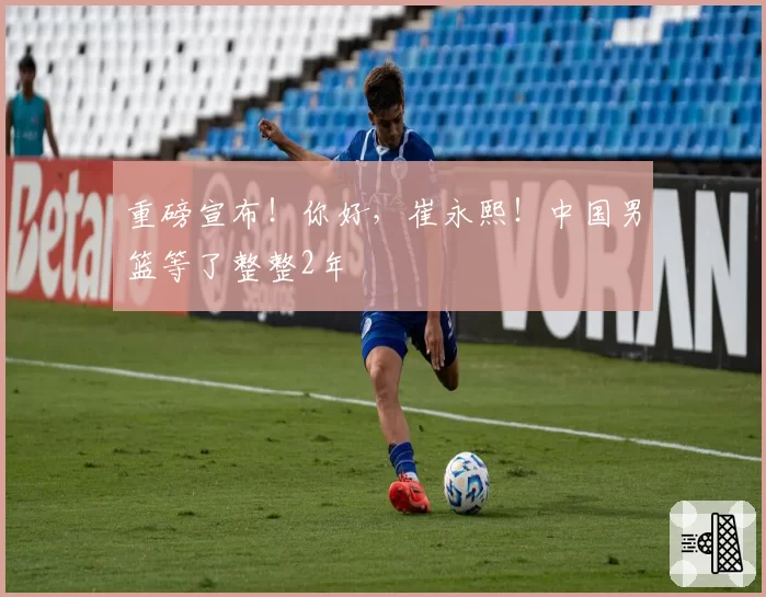重磅宣布!你好,崔永熙!中国男篮等了整整2年
