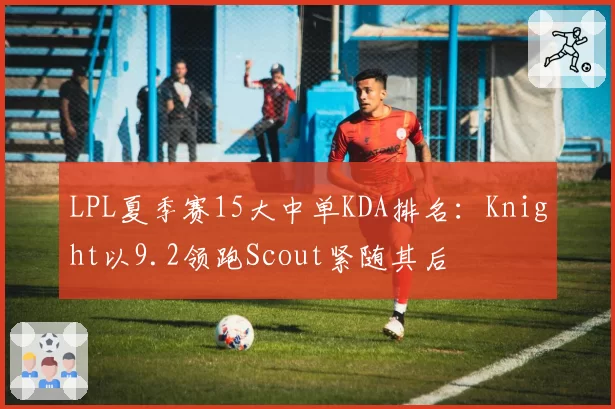 LPL夏季赛15大中单KDA排名:Knight以9.2领跑Scout紧随其后