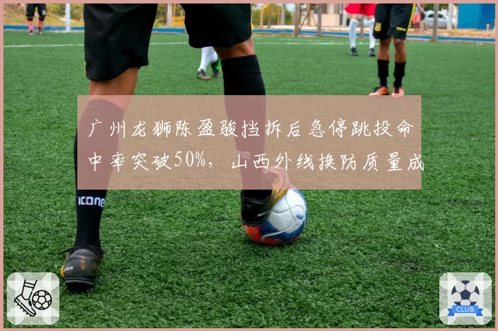 广州龙狮陈盈骏挡拆后急停跳投命中率突破50%，山西外线换防质量成胜负手