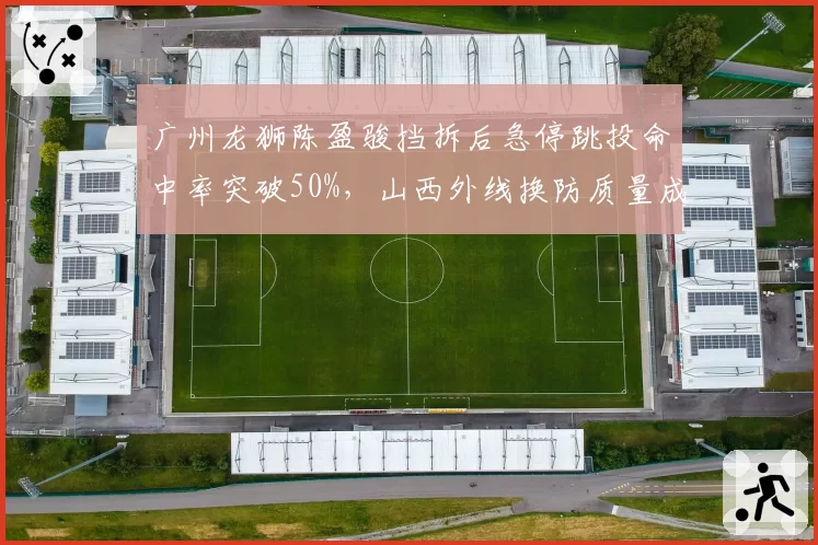 广州龙狮陈盈骏挡拆后急停跳投命中率突破50%，山西外线换防质量成胜负手