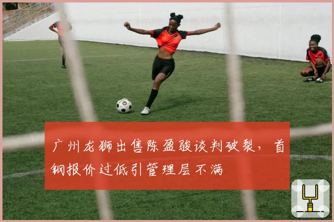 广州龙狮出售陈盈骏谈判破裂,首钢报价过低引管理层不满