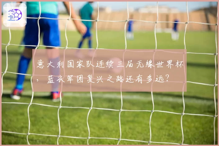 意大利国家队连续三届无缘世界杯，蓝衣军团复兴之路还有多远？