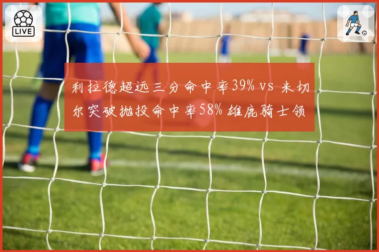 利拉德超远三分命中率39% vs 米切尔突破抛投命中率58% 雄鹿骑士领袖武器库对比