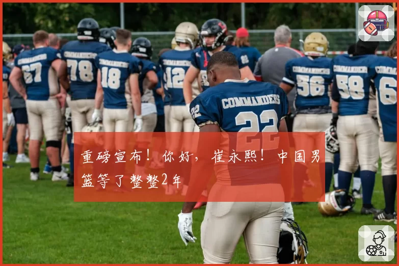 重磅宣布!你好,崔永熙!中国男篮等了整整2年