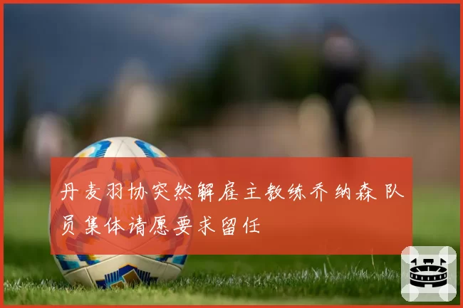 丹麦羽协突然解雇主教练乔纳森 队员集体请愿要求留任