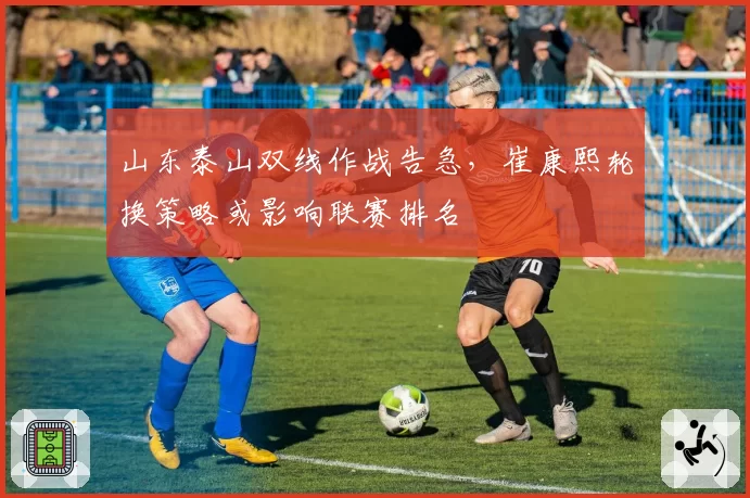 山东泰山双线作战告急,崔康熙轮换策略或影响联赛排名