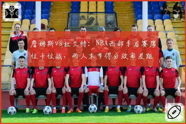 詹姆斯vs杜兰特:NBA西部季后赛席位卡位战,两人末节得分效率差距显著