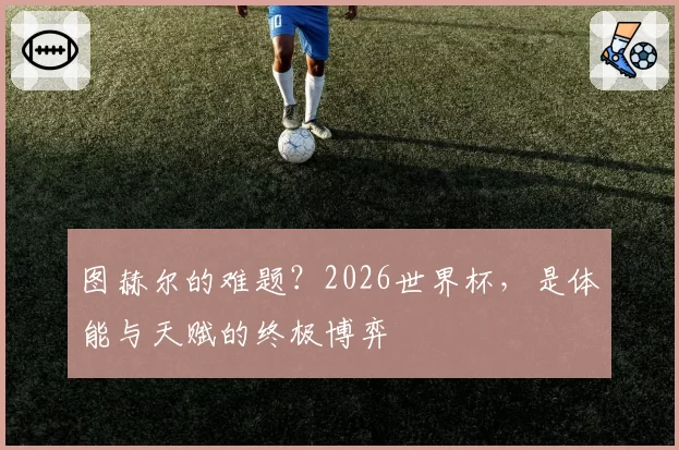 图赫尔的难题?2026世界杯,是体能与天赋的终极博弈
