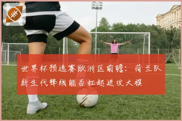 世界杯预选赛欧洲区前瞻:荷兰队新生代锋线能否扛起进攻大旗