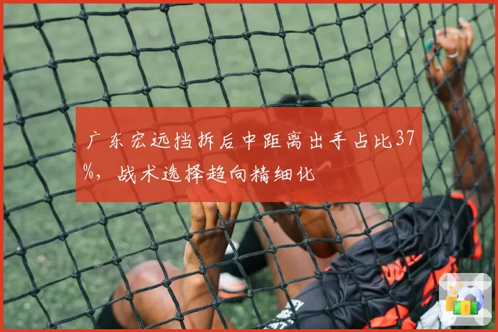 广东宏远挡拆后中距离出手占比37%,战术选择趋向精细化