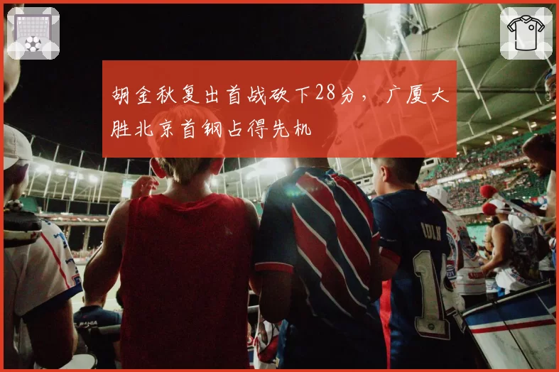 胡金秋复出首战砍下28分，广厦大胜北京首钢占得先机