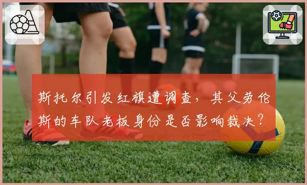 斯托尔引发红旗遭调查,其父劳伦斯的车队老板身份是否影响裁决?