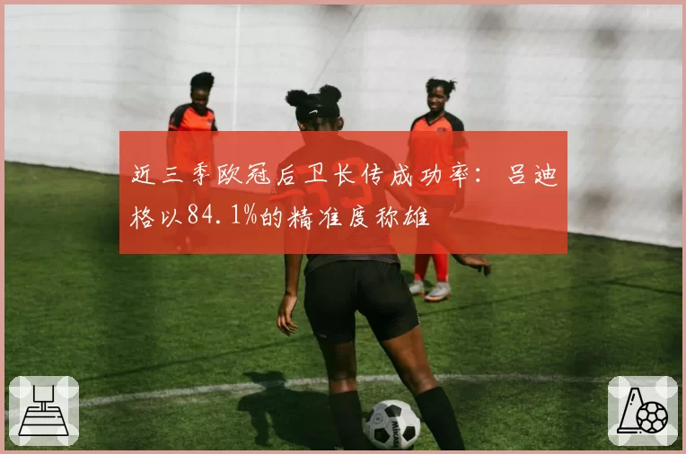 近三季欧冠后卫长传成功率:吕迪格以84.1%的精准度称雄