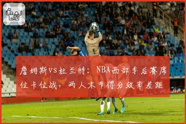 詹姆斯vs杜兰特:NBA西部季后赛席位卡位战,两人末节得分效率差距显著