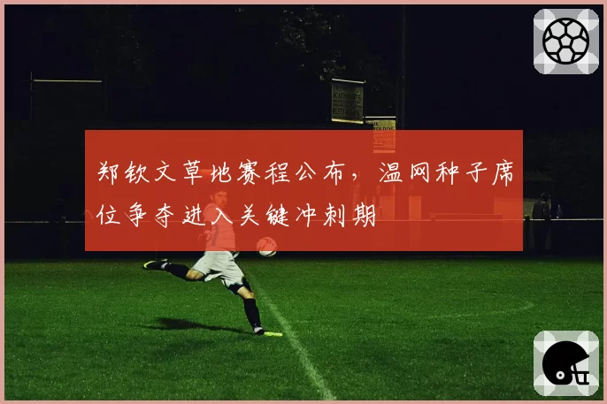 郑钦文草地赛程公布,温网种子席位争夺进入关键冲刺期