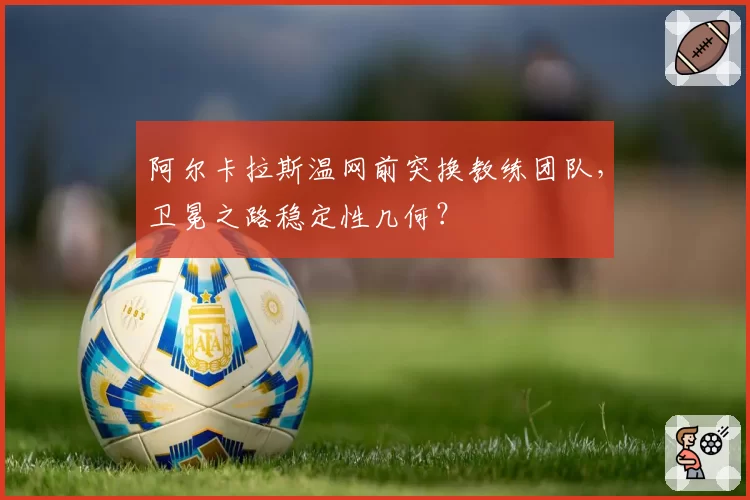 阿尔卡拉斯温网前突换教练团队,卫冕之路稳定性几何?