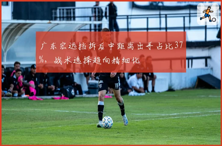 广东宏远挡拆后中距离出手占比37%,战术选择趋向精细化