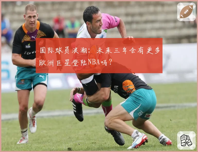国际球员浪潮:未来三年会有更多欧洲巨星登陆NBA吗?