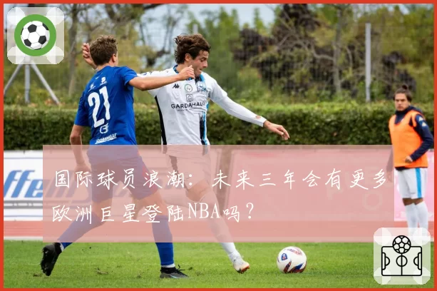 国际球员浪潮:未来三年会有更多欧洲巨星登陆NBA吗?