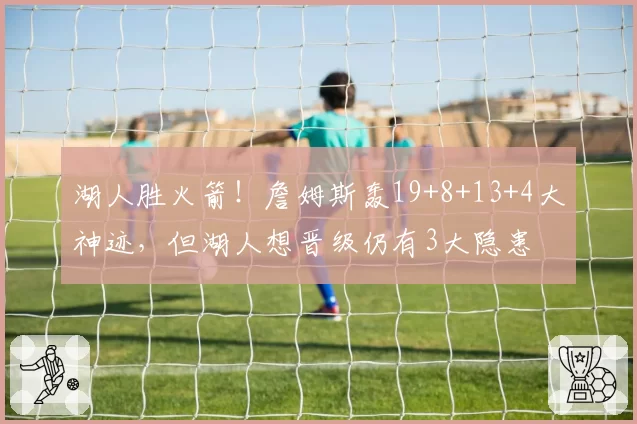 湖人胜火箭！詹姆斯轰19+8+13+4大神迹，但湖人想晋级仍有3大隐患