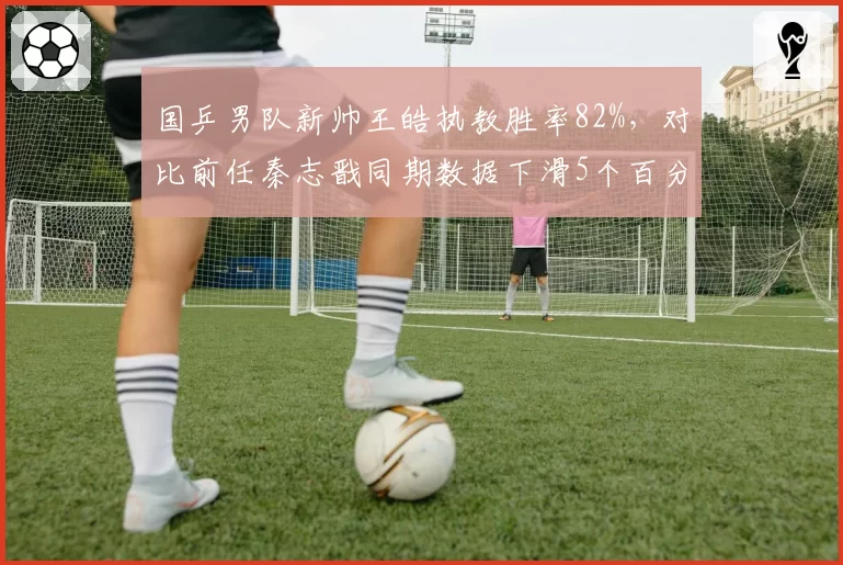 国乒男队新帅王皓执教胜率82%,对比前任秦志戬同期数据下滑5个百分点