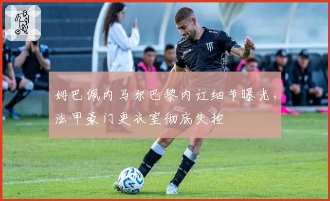 姆巴佩内马尔巴黎内讧细节曝光,法甲豪门更衣室彻底失控