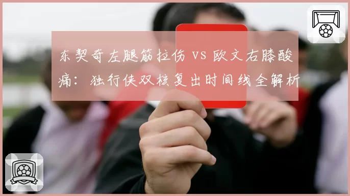 东契奇左腿筋拉伤 vs 欧文右膝酸痛:独行侠双核复出时间线全解析