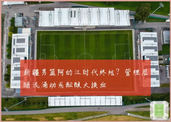 新疆男篮阿的江时代终结?管理层暗流涌动或酝酿大换血