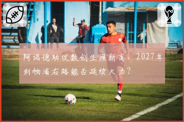 阿诺德助攻数创生涯新高，2027年利物浦右路能否延续火力？