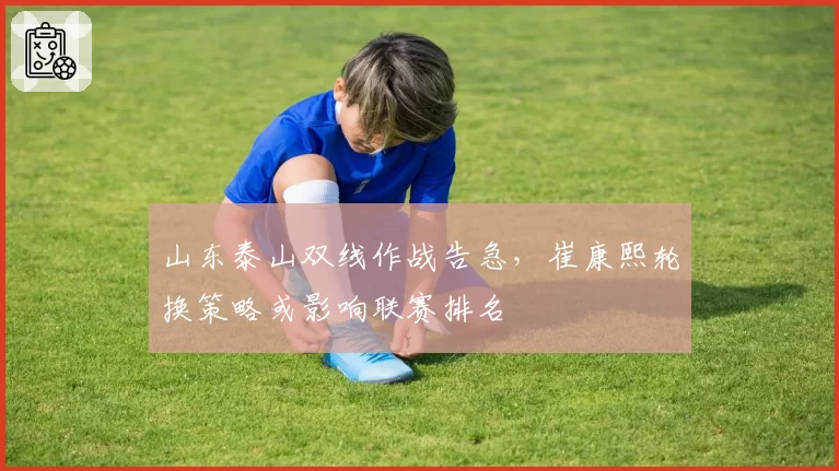 山东泰山双线作战告急,崔康熙轮换策略或影响联赛排名
