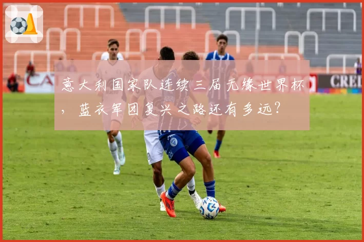 意大利国家队连续三届无缘世界杯,蓝衣军团复兴之路还有多远?