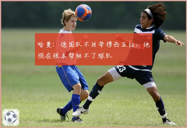 哈曼：德国队不该带穆西亚拉，他现在根本帮助不了球队