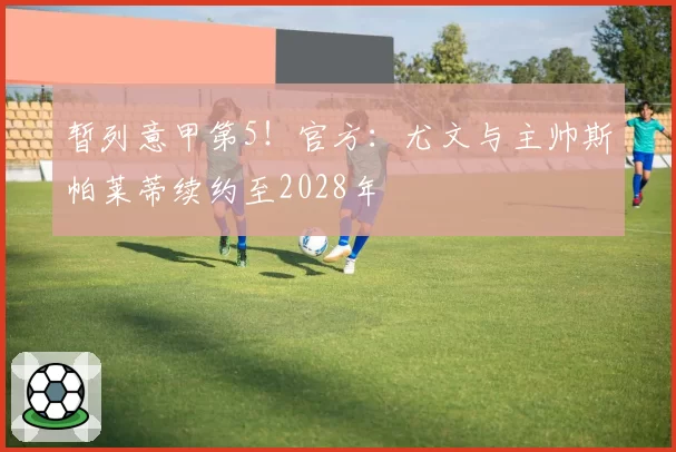 暂列意甲第5！官方：尤文与主帅斯帕莱蒂续约至2028年